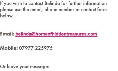 If you wish to contact Belinda for further information please use the email, phone number or contact form below. Email: belinda@homeofhiddentreasures.com Mobile: 07977 225975 Or leave your message: