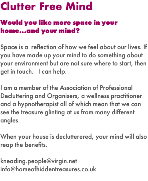 Clutter Free Mind Would you like more space in your home...and your mind? Space is a reflection of how we feel about our lives. If you have made up your mind to do something about your environment but are not sure where to start, then get in touch. I can help. I am a member of the Association of Professional Decluttering and Organisers, a wellness practitioner and a hypnotherapist all of which mean that we can see the treasure glinting at us from many different angles. When your house is declutterered, your mind will also reap the benefits. kneading.people@virgin.net info@homeofhiddentreasures.co.uk 
