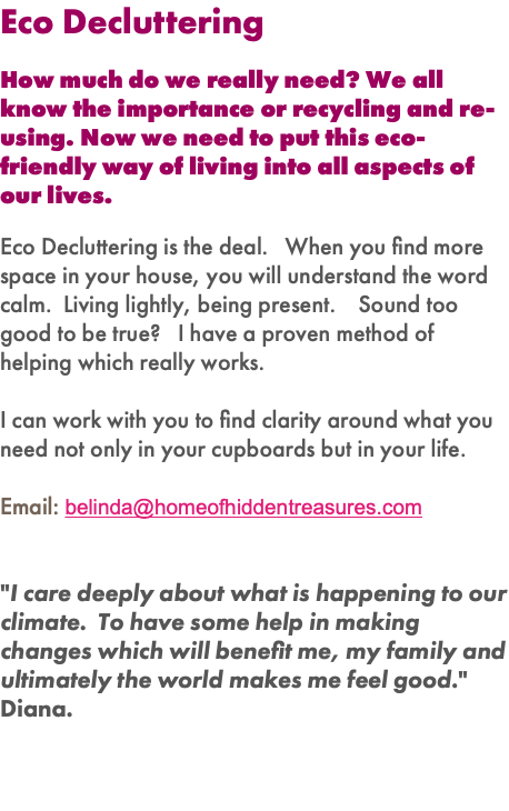 Eco Decluttering How much do we really need? We all know the importance or recycling and re-using. Now we need to put this eco-friendly way of living into all aspects of our lives. Eco Decluttering is the deal. When you find more space in your house, you will understand the word calm. Living lightly, being present. Sound too good to be true? I have a proven method of helping which really works. I can work with you to find clarity around what you need not only in your cupboards but in your life. Email: belinda@homeofhiddentreasures.com "I care deeply about what is happening to our climate. To have some help in making changes which will benefit me, my family and ultimately the world makes me feel good." Diana. 