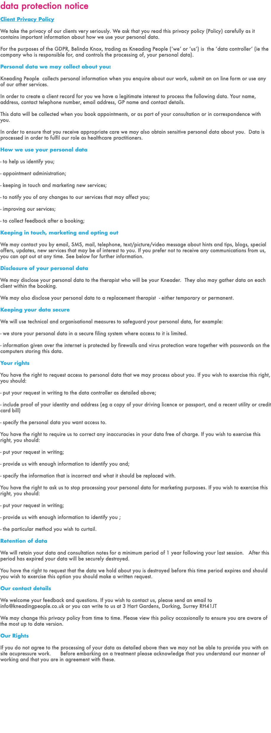 data protection notice Client Privacy Policy We take the privacy of our clients very seriously. We ask that you read this privacy policy (Policy) carefully as it contains important information about how we use your personal data. For the purposes of the GDPR, Belinda Knox, trading as Kneading People (‘we’ or ‘us’) is the ‘data controller’ (ie the company who is responsible for, and controls the processing of, your personal data). Personal data we may collect about you: Kneading People collects personal information when you enquire about our work, submit an on line form or use any of our other services. In order to create a client record for you we have a legitimate interest to process the following data. Your name, address, contact telephone number, email address, GP name and contact details. This data will be collected when you book appointments, or as part of your consultation or in correspondence with you. In order to ensure that you receive appropriate care we may also obtain sensitive personal data about you. Data is processed in order to fulfil our role as healthcare practitioners. How we use your personal data - to help us identify you; - appointment administration; - keeping in touch and marketing new services; - to notify you of any changes to our services that may affect you; - improving our services; - to collect feedback after a booking; Keeping in touch, marketing and opting out We may contact you by email, SMS, mail, telephone, text/picture/video message about hints and tips, blogs, special offers, updates, new services that may be of interest to you. If you prefer not to receive any communications from us, you can opt out at any time. See below for further information. Disclosure of your personal data We may disclose your personal data to the therapist who will be your Kneader. They also may gather data on each client within the booking. We may also disclose your personal data to a replacement therapist - either temporary or permanent. Keeping your data secure We will use technical and organisational measures to safeguard your personal data, for example: - we store your personal data in a secure filing system where access to it is limited. - information given over the internet is protected by firewalls and virus protection ware together with passwords on the computers storing this data. Your rights You have the right to request access to personal data that we may process about you. If you wish to exercise this right, you should: - put your request in writing to the data controller as detailed above; - include proof of your identity and address (eg a copy of your driving licence or passport, and a recent utility or credit card bill) - specify the personal data you want access to. You have the right to require us to correct any inaccuracies in your data free of charge. If you wish to exercise this right, you should: - put your request in writing; - provide us with enough information to identify you and; - specify the information that is incorrect and what it should be replaced with. You have the right to ask us to stop processing your personal data for marketing purposes. If you wish to exercise this right, you should: - put your request in writing; - provide us with enough information to identify you ; - the particular method you wish to curtail. Retention of data We will retain your data and consultation notes for a minimum period of 1 year following your last session. After this period has expired your data will be securely destroyed. You have the right to request that the data we hold about you is destroyed before this time period expires and should you wish to exercise this option you should make a written request. Our contact details We welcome your feedback and questions. If you wish to contact us, please send an email to info@kneadingpeople.co.uk or you can write to us at 3 Hart Gardens, Dorking, Surrey RH41JT We may change this privacy policy from time to time. Please view this policy occasionally to ensure you are aware of the most up to date version. Our Rights If you do not agree to the processing of your data as detailed above then we may not be able to provide you with on site acupressure work. Before embarking on a treatment please acknowledge that you understand our manner of working and that you are in agreement with these. 